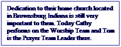 Text Box: Dedication to their home church located in Brownsburg Indiana is still very important to them. Today Cathy performs on the Worship Team and Tom is the Prayer Team Leader there.
