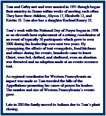 Text Box: Tom and Cathy met and were married in 1991 though began their ministry in Drama within weeks of meeting each other. They have three children, Alyssa 17, Elizabeth 12, and Kristin 10. Tom also has a daughter Rachael Roney 22.
Toms work with the National Day of Prayer began in 1998 as an eleventh hour replacement of a retiring coordinator of an event of typically 50 participants which grew to over 3000 during his leadership over next two years. By synergizing the efforts of tent evangelists, food kitchens and others during his events, hundreds came to know Christ, were fed, clothed, and sheltered, even an abortion was thwarted and an adoption made at an events resource tent. 
As regional coordinator for Western Pennsylvania an impact was made as Tom traveled the hills of the Appellations promoting his cause of prayer for leaders. The number and size of Western Pennsylvanias events grew.
Late in 2001the family moved to Indiana due to Toms plant closing.
