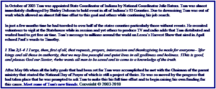 Text Box: In October of 2003 Tom was appointed State Coordinator of Indiana by National Coordinator Julie Batura. Tom was almost immediately challenged by Shirley Dobson to hold event in all of Indianas 92 Counties. Due to downsizing Tom was out of work which allowed an almost full time effort to this goal and others while continuing his job search. 
In just a few months time he had traveled to over half of the states counties particularly those without events. He recruited volunteers to vigil at the Statehouse while in session and yet others to produce TV and radio adds that Tom distributed and worked hard to get free air time. Toms message to millions around the world on Leseas Harvest Show that aired in April echoed Pauls words to Timothy.
1 Tim 2;1-4 1 I urge, then, first of all, that requests, prayers, intercession and thanksgiving be made for everyone-- 2for kings and all those in authority, that we may live peaceful and quiet lives in all godliness and holiness. 3This is good, and pleases God our Savior, 4who wants all men to be saved and to come to a knowledge of the truth. 
After May 6th when all the lofty goals that had been set for Tom were accomplished he met with the Chairman of the parent ministry that started the National Day of Prayer of which is still a project of theirs. He was so moved by the progress that had taken place that he was prompted to ask Tom to make this his full time effort and to begin raising his own funding for this cause. Meet some of Tom's new friends. Copyright  2003-2010
 
 
